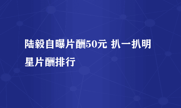 陆毅自曝片酬50元 扒一扒明星片酬排行