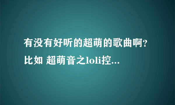 有没有好听的超萌的歌曲啊？比如 超萌音之loli控组曲 之类的！