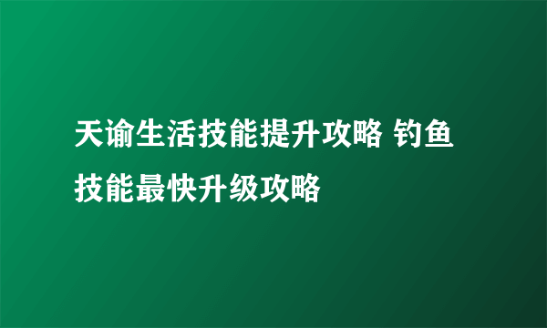 天谕生活技能提升攻略 钓鱼技能最快升级攻略