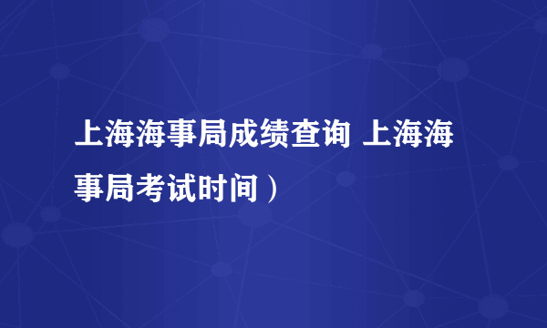 上海海事局成绩查询 上海海事局考试时间）