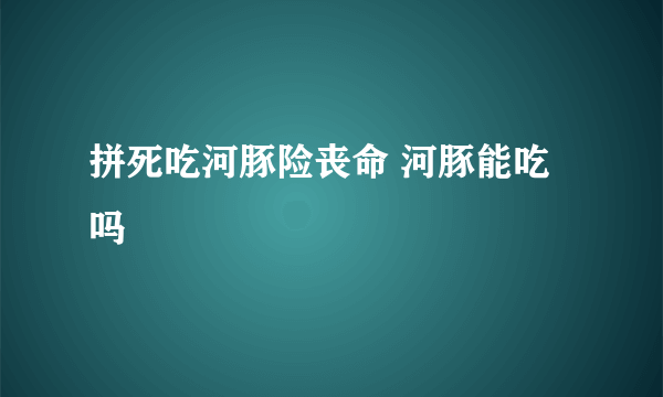 拼死吃河豚险丧命 河豚能吃吗