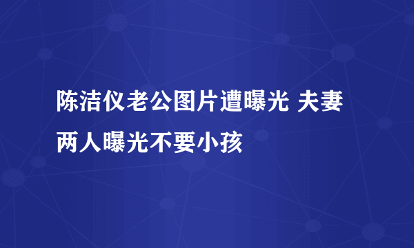 陈洁仪老公图片遭曝光 夫妻两人曝光不要小孩