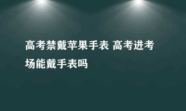 高考禁戴苹果手表 高考进考场能戴手表吗