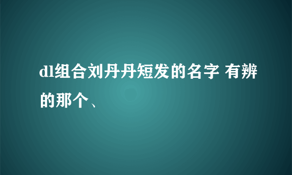 dl组合刘丹丹短发的名字 有辨的那个、