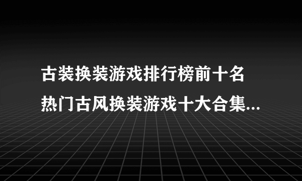 古装换装游戏排行榜前十名 热门古风换装游戏十大合集2021