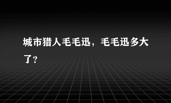 城市猎人毛毛迅，毛毛迅多大了？