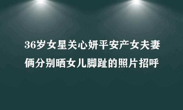 36岁女星关心妍平安产女夫妻俩分别晒女儿脚趾的照片招呼