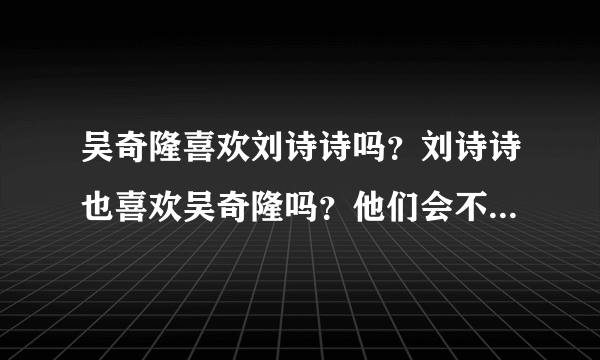 吴奇隆喜欢刘诗诗吗？刘诗诗也喜欢吴奇隆吗？他们会不会走在一起啊