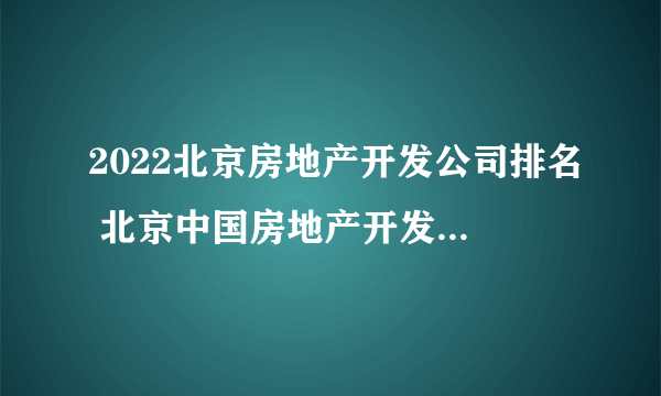 2022北京房地产开发公司排名 北京中国房地产开发企业500强