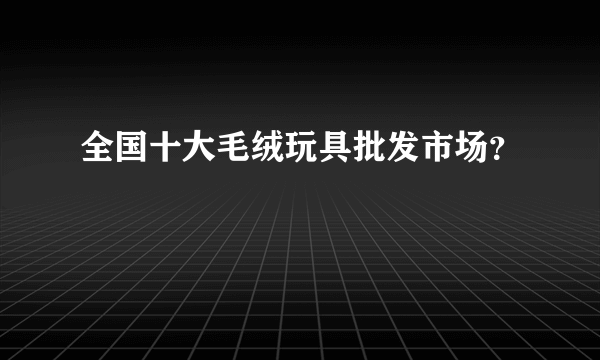 全国十大毛绒玩具批发市场？