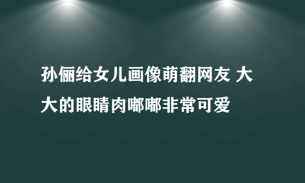 孙俪给女儿画像萌翻网友 大大的眼睛肉嘟嘟非常可爱