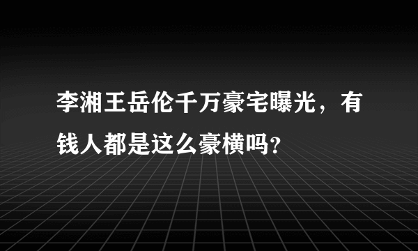 李湘王岳伦千万豪宅曝光，有钱人都是这么豪横吗？