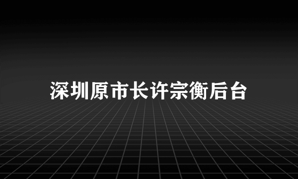 深圳原市长许宗衡后台