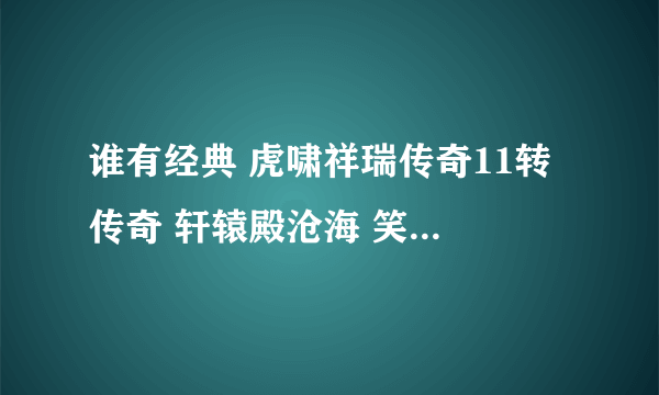 谁有经典 虎啸祥瑞传奇11转 传奇 轩辕殿沧海 笑苍生 魔系列装备。。