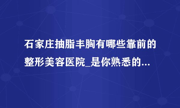 石家庄抽脂丰胸有哪些靠前的整形美容医院_是你熟悉的医院吗?