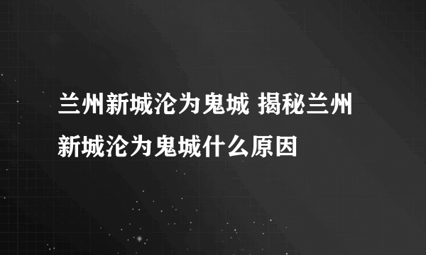 兰州新城沦为鬼城 揭秘兰州新城沦为鬼城什么原因