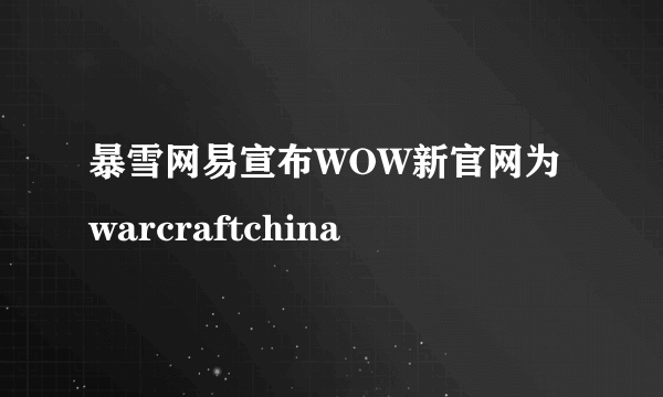 暴雪网易宣布WOW新官网为warcraftchina