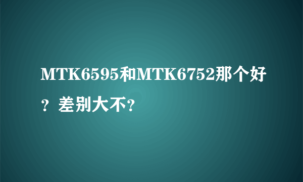 MTK6595和MTK6752那个好？差别大不？