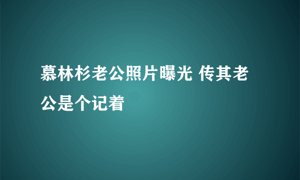 慕林杉老公照片曝光 传其老公是个记着