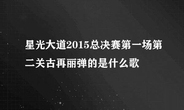 星光大道2015总决赛第一场第二关古再丽弹的是什么歌