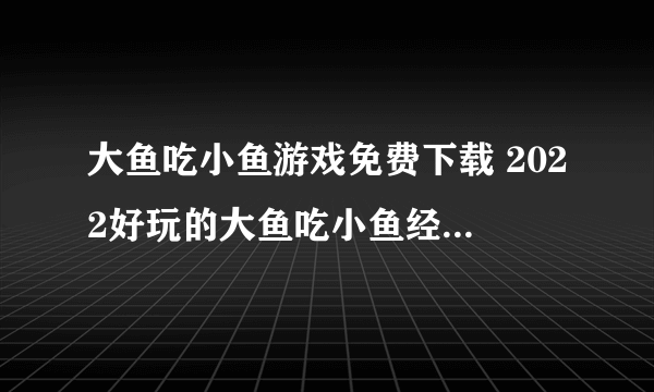 大鱼吃小鱼游戏免费下载 2022好玩的大鱼吃小鱼经典版下载