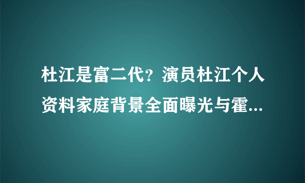 杜江是富二代？演员杜江个人资料家庭背景全面曝光与霍思燕情史大揭秘