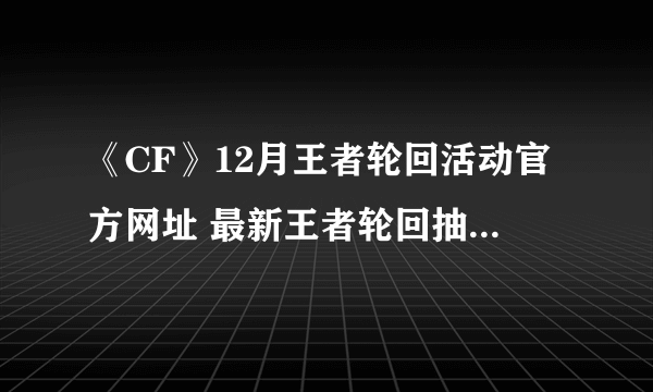 《CF》12月王者轮回活动官方网址 最新王者轮回抽奖活动地址