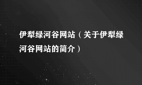 伊犁绿河谷网站（关于伊犁绿河谷网站的简介）