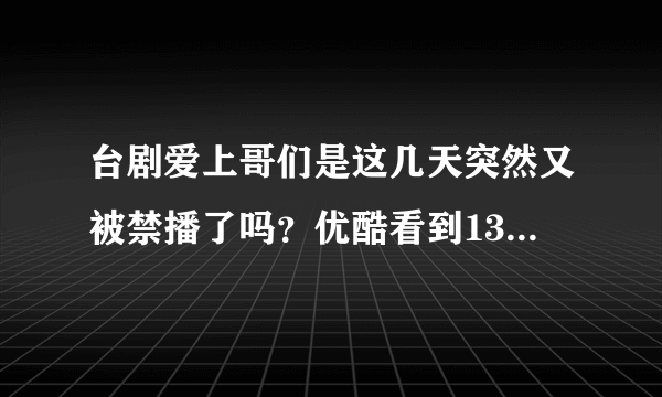 台剧爱上哥们是这几天突然又被禁播了吗？优酷看到13集就突然没有了，找遍A站B站百度云盘都没有