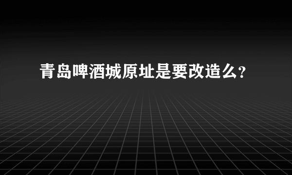 青岛啤酒城原址是要改造么？