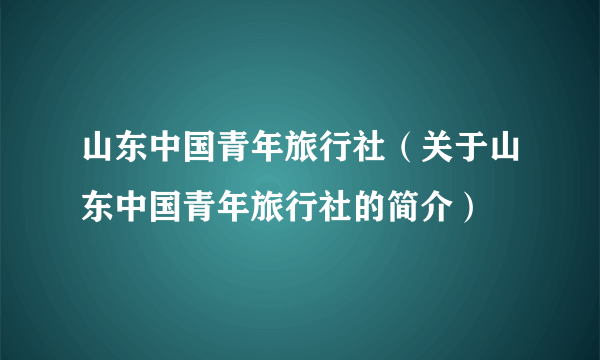 山东中国青年旅行社（关于山东中国青年旅行社的简介）