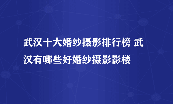 武汉十大婚纱摄影排行榜 武汉有哪些好婚纱摄影影楼