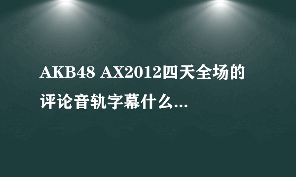 AKB48 AX2012四天全场的评论音轨字幕什么时候出啊?