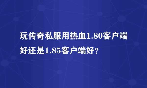 玩传奇私服用热血1.80客户端好还是1.85客户端好？