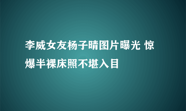 李威女友杨子晴图片曝光 惊爆半裸床照不堪入目