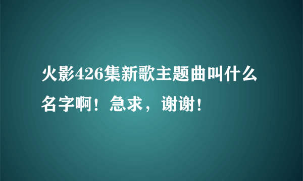 火影426集新歌主题曲叫什么名字啊！急求，谢谢！