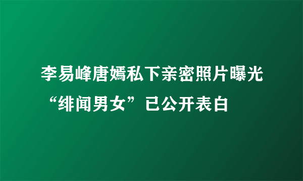 李易峰唐嫣私下亲密照片曝光“绯闻男女”已公开表白