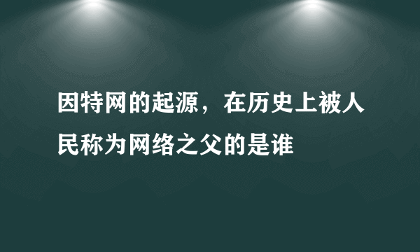 因特网的起源，在历史上被人民称为网络之父的是谁