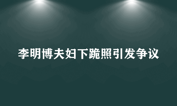 李明博夫妇下跪照引发争议