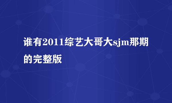 谁有2011综艺大哥大sjm那期的完整版