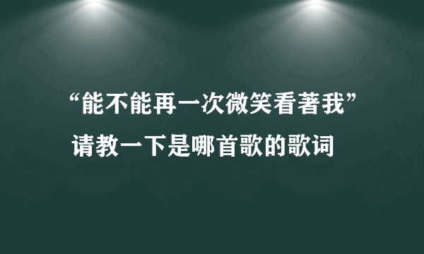 “能不能再一次微笑看著我”  请教一下是哪首歌的歌词