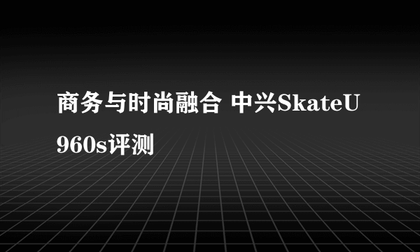 商务与时尚融合 中兴SkateU960s评测