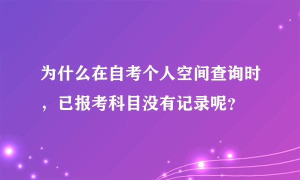 为什么在自考个人空间查询时，已报考科目没有记录呢？