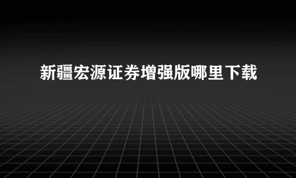 新疆宏源证券增强版哪里下载