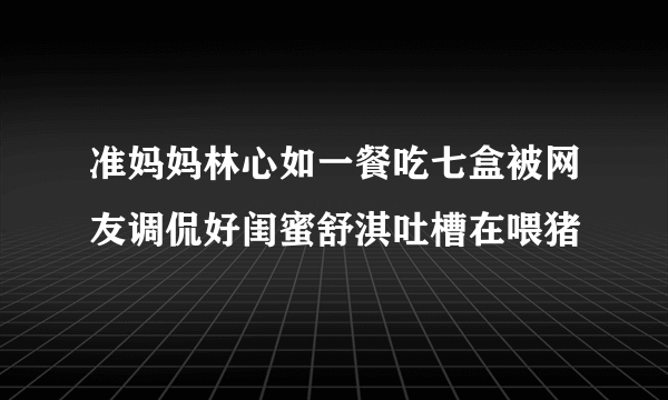 准妈妈林心如一餐吃七盒被网友调侃好闺蜜舒淇吐槽在喂猪