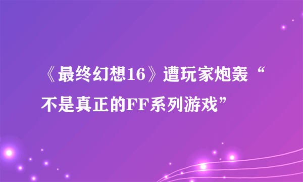 《最终幻想16》遭玩家炮轰“不是真正的FF系列游戏”