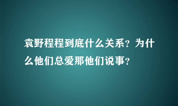 袁野程程到底什么关系？为什么他们总爱那他们说事？