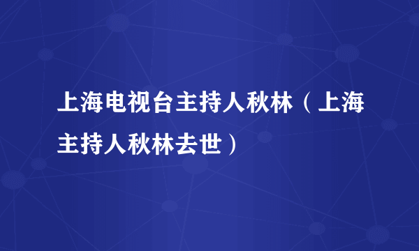 上海电视台主持人秋林（上海主持人秋林去世）