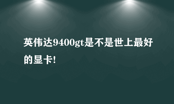 英伟达9400gt是不是世上最好的显卡!