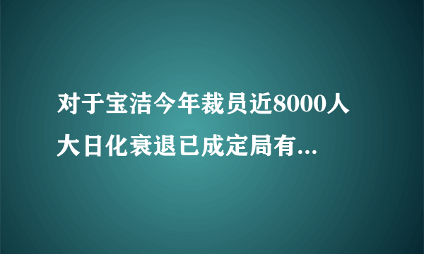 对于宝洁今年裁员近8000人 大日化衰退已成定局有什么看法啊？？